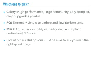 Which one to pick?
▸ Celery: High performance, large community, very complex,
major upgrades painful
▸ RQ: Extremely simple to understand, low performance
▸ MRQ: Adjust task visibility vs. performance, simple to
understand, 1.0 soon
▸ Lots of other valid options! Just be sure to ask yourself the
right questions ;-)
 