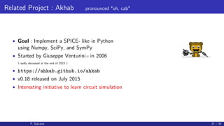 Related Project : Akhab pronounced "uh, cab"
• Goal : Implement a SPICE- like in Python
using Numpy, SciPy, and SymPy
• Started by Giuseppe Venturini in 2006
† sadly deceased at the end of 2015 †
• https://ahkab.github.io/ahkab
• v0.18 released on July 2015
• Interesting initiative to learn circuit simulation
F. Salvaire 27 / 35
 