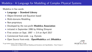 Modelica : A Language for Modelling of Complex Physical Systems
Modelica in few words
• Language + Standard Library
• Object-Oriented and Equation based
• Multi-domains Modelling
• Non-proprietary
• Developed by the non-proﬁt Modelica Association
• initiated in September 1996 by Hilding Elmqvist
• First version on Sept. 1997 → 3.4 on April 2017
• Commercial front-ends : e.g. Dymola
• Open Source front-ends : OpenModelica and JModelica
To go further https://www.modelica.org
Introduction to Object-Oriented Modeling and Simulation with OpenModelica - Peter Fritzson
F. Salvaire 28 / 35
 