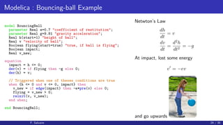 Modelica : Bouncing-ball Example
model BouncingBall
parameter Real e=0.7 "coefficient of restitution";
parameter Real g=9.81 "gravity acceleration";
Real h(start=1) "height of ball";
Real v "velocity of ball";
Boolean flying(start=true) "true, if ball is flying";
Boolean impact;
Real v_new;
equation
impact = h <= 0;
der(v) = if flying then -g else 0;
der(h) = v;
// Triggered when one of theses conditions are true
when {h <= 0 and v <= 0, impact} then
v_new = if edge(impact) then -e*pre(v) else 0;
flying = v_new > 0;
reinit(v, v_new);
end when;
end BouncingBall;
Netwton’s Law
dh
dt
= v
dv
dt
=
d2
h
dt2
= −g
At impact, lost some energy
v = −ev
and go upwards
F. Salvaire 29 / 35
 