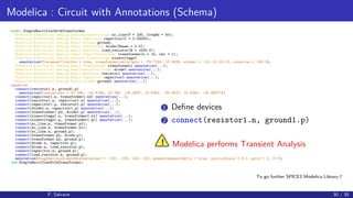 Modelica : Circuit with Annotations (Schema)
model SimpleRectifierWithTransformer
Modelica.Electrical.Analog.Sources.SineVoltage ac_line(V = 230, freqHz = 50);
Modelica.Electrical.Analog.Basic.Capacitor capacitor(C = 0.00005);
Modelica.Electrical.Analog.Basic.Ground ground;
Modelica.Electrical.Analog.Ideal.IdealDiode diode(Vknee = 0.5);
Modelica.Electrical.Analog.Basic.Resistor load_resistor(R = 1000.0);
Modelica.Electrical.Analog.Ideal.IdealTransformer transformer(n = 10, Lm1 = 1);
Modelica.Electrical.Analog.Sources.SineVoltage sinevoltage1
annotation(Placement(visible = true, transformation(origin = -78.7769,-10.3538, extent = -10,-10,10,10, rotation = -90)));
Modelica.Electrical.Analog.Basic.Transformer transformer1 annotation(...);
Modelica.Electrical.Analog.Semiconductors.Diode diode1 annotation(...);
Modelica.Electrical.Analog.Basic.Resistor resistor1 annotation(...);
Modelica.Electrical.Analog.Basic.Capacitor capacitor1 annotation(...);
Modelica.Electrical.Analog.Basic.Ground ground1 annotation(...);
equation
connect(resistor1.n, ground1.p)
annotation(Line(points = 22.286, -18.6196, 22.286, -25.0637, 22.5062, -25.0637, 22.5062, -25.0637));
connect(capacitor1.n, transformer1.n2) annotation(...);
connect(resistor1.n, capacitor1.n) annotation(...);
connect(capacitor1.p, resistor1.p) annotation(...);
connect(diode1.n, capacitor1.p) annotation(...);
connect(transformer1.p2, diode1.p) annotation(...);
connect(sinevoltage1.n, transformer1.n1) annotation(...);
connect(sinevoltage1.p, transformer1.p1) annotation(...);
connect(ac_line.p, transformer.p1);
connect(ac_line.n, transformer.n1);
connect(ac_line.n, ground.p);
connect(transformer.p2, diode.p);
connect(transformer.n2, ground.p);
connect(diode.n, capacitor.p);
connect(diode.n, load_resistor.p);
connect(capacitor.n, ground.p);
connect(load_resistor.n, ground.p);
annotation(Diagram(coordinateSystem(extent = -100, -100, 100, 100, preserveAspectRatio = true, initialScale = 0.1, grid = 2, 2)));
end SimpleRectifierWithTransformer;
To go further SPICE3 Modelica Library
F. Salvaire 30 / 35
1 Deﬁne devices
2 connect(resistor1.n, ground1.p)
! Modelica performs Transient Analysis
 