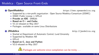Modelica : Open Source Front-Ends
1 OpenModelica https://www.openmodelica.org
• Supported by a non-proﬁt organization : Open Source Modelica Consortium (OSMC)
• OSMC Public License ≈ GPLv3
• Provide an IDE : OMEdit
• Based on C++ and Corba
• V1.12 released on May 2017
• Packages available on some Linux Distributions
2 JModelica http://jmodelica.org
• Started at Department of Automatic Control, Lund University
• Supported by Modelon AB
• GPLv3
• Based on C, Java and Python
• V2.0 released on May 2017
! Packages are welcome since compilation can be tricky . . .
F. Salvaire 31 / 35
 