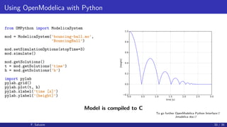 Using OpenModelica with Python
from OMPython import ModelicaSystem
mod = ModelicaSystem(’bouncing-ball.mo’,
’BouncingBall’)
mod.setSimulationOptions(stopTime=3)
mod.simulate()
mod.getSolutions()
t = mod.getSolutions(’time’)
h = mod.getSolutions(’h’)
import pylab
pylab.grid()
pylab.plot(t, h)
pylab.xlabel(’time [s]’)
pylab.ylabel(’[height]’) 0.0 0.5 1.0 1.5 2.0 2.5 3.0
time [s]
0.2
0.0
0.2
0.4
0.6
0.8
1.0
[height]
Model is compiled to C
F. Salvaire 33 / 35
To go further OpenModelica Python Interface
Jmodelica doc
 