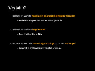 Why Joblib?
Because we want to make use of all available computing resources
⇒ And ensure algorithms run as fast as possible
Because we work on large datasets
⇒ Data that just fits in RAM
Because we want the internal algorithm logic to remain unchanged
⇒ Adapted to embarrassingly parallel problems
 