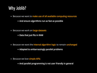 Why Joblib?
Because we want to make use of all available computing resources
⇒ And ensure algorithms run as fast as possible
Because we work on large datasets
⇒ Data that just fits in RAM
Because we want the internal algorithm logic to remain unchanged
⇒ Adapted to embarrassingly parallel problems
Because we love simple APIs
⇒ And parallel programming is not user friendly in general
 