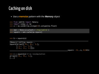 Caching on disk
Use a memoize pattern with the Memory object
>>> from joblib import Memory
>>> import numpy as np
>>> a = np.vander(np.arange(3)).astype(np.float)
>>> mem = Memory(cachedir='/tmp/joblib')
>>> square = mem.cache(np.square)
>>> b = square(a)
________________________________________________________________________________
[Memory] Calling square...
square(array([[ 0., 0., 1.],
[ 1., 1., 1.],
[ 4., 2., 1.]]))
___________________________________________________________square - 0...s, 0.0min
>>> c = square(a) # no recomputation
array([[ 0., 0., 1.],
[...]
 