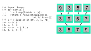 >>> import heapq
>>> def sort(l):
... l = l.map(lambda x:[x])
... return l.reduce(heapq.merge,
initializer=())
>>> l = viewablelist([9, 3, 5, 7])
>>> sort(l)
[3, 5, 7, 9]
>>> sort(l + [ 4 ])
[3, 4, 5, 7, 9]
3 5 79
9 5 73
5 7 93
 