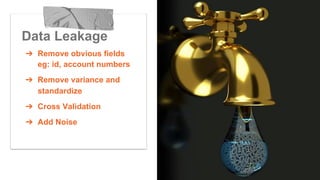 Data Leakage
➔  Remove obvious fields
eg: id, account numbers
➔  Remove variance and
standardize
➔  Cross Validation
➔  Add Noise
 