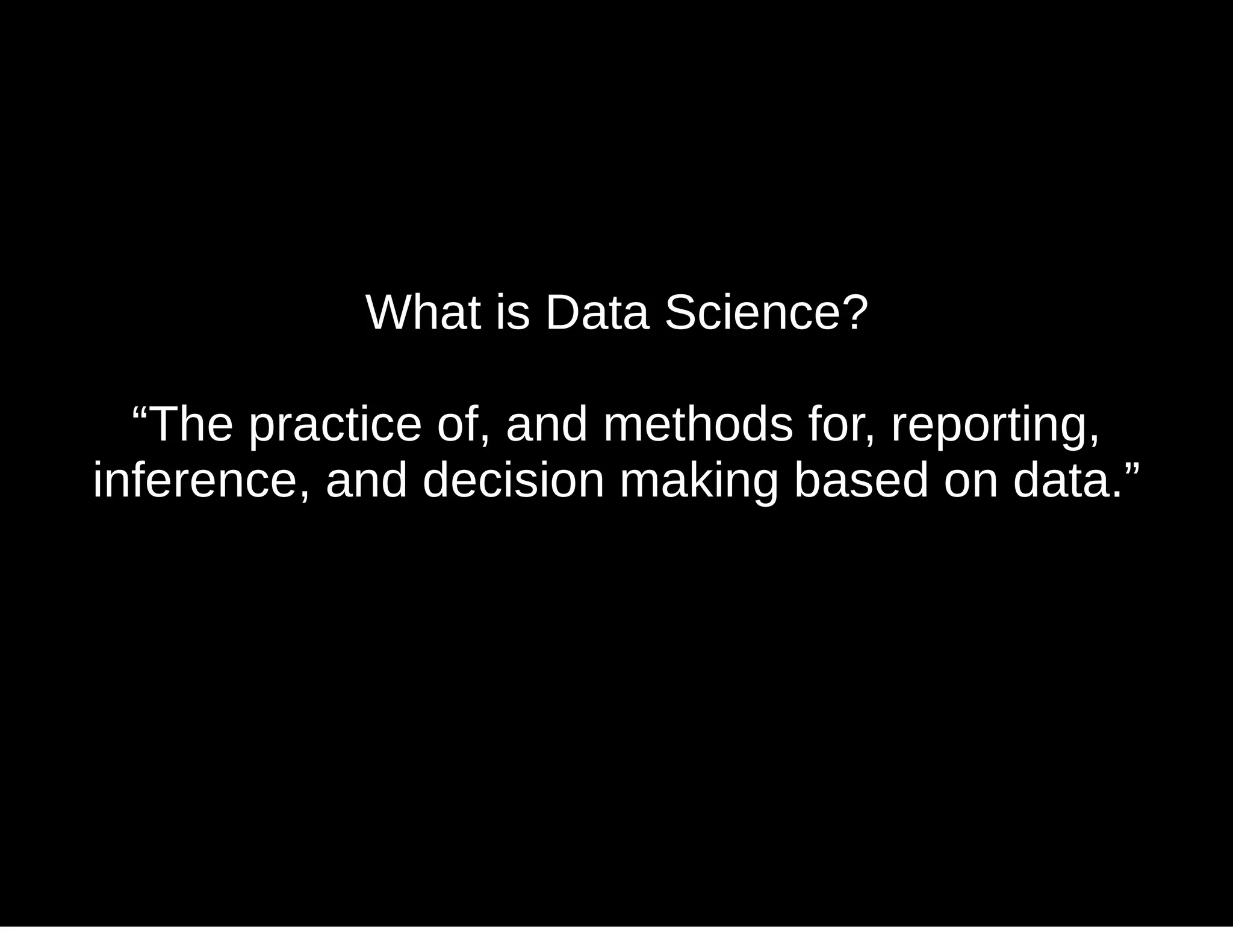What is Data Science?
“The practice of, and methods for, reporting,
inference, and decision making based on data.”
 