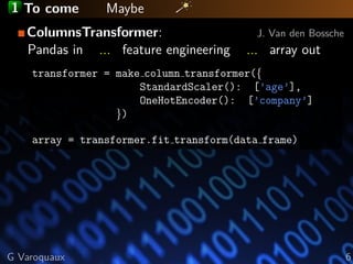 1 To come Maybe
ColumnsTransformer: J. Van den Bossche
Pandas in ... feature engineering ... array out
transformer = make column transformer({
StandardScaler(): [’age’],
OneHotEncoder(): [’company’]
})
array = transformer.fit transform(data frame)
G Varoquaux 6
 