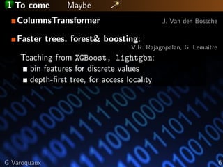 1 To come Maybe
ColumnsTransformer J. Van den Bossche
Faster trees, forest& boosting:
V.R. Rajagopalan, G. Lemaitre
Teaching from XGBoost, lightgbm:
bin features for discrete values
depth-ﬁrst tree, for access locality
G Varoquaux 6
 