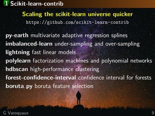 1 Scikit-learn-contrib
Scaling the scikit-learn universe quicker
https://github.com/scikit-learn-contrib
py-earth multivariate adaptive regression splines
imbalanced-learn under-sampling and over-sampling
lightning fast linear models
polylearn factorization machines and polynomial networks
hdbscan high-performance clustering
forest-conﬁdence-interval conﬁdence interval for forests
boruta py boruta feature selection
G Varoquaux 9
 