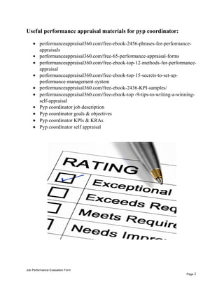 Useful performance appraisal materials for pyp coordinator:
• performanceappraisal360.com/free-ebook-2456-phrases-for-performance-
appraisals
• performanceappraisal360.com/free-65-performance-appraisal-forms
• performanceappraisal360.com/free-ebook-top-12-methods-for-performance-
appraisal
• performanceappraisal360.com/free-ebook-top-15-secrets-to-set-up-
performance-management-system
• performanceappraisal360.com/free-ebook-2436-KPI-samples/
• performanceappraisal360.com/free-ebook-top -9-tips-to-writing-a-winning-
self-appraisal
• Pyp coordinator job description
• Pyp coordinator goals & objectives
• Pyp coordinator KPIs & KRAs
• Pyp coordinator self appraisal
Job Performance Evaluation Form
Page 2
 
