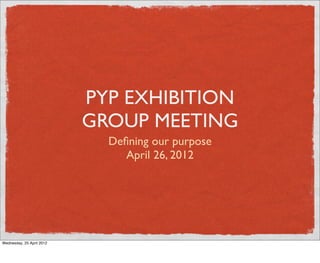 PYP EXHIBITION
                           GROUP MEETING
                             Deﬁning our purpose
                                April 26, 2012




Wednesday, 25 April 2012
 