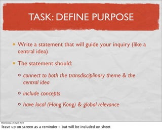 TASK: DEFINE PURPOSE

                 Write a statement that will guide your inquiry (like a
                 central idea)

                 The statement should:

                       connect to both the transdisciplinary theme & the
                       central idea
                       include concepts
                       have local (Hong Kong) & global relevance

Wednesday, 25 April 2012

leave up on screen as a reminder - but will be included on sheet
 