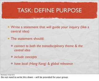 TASK: DEFINE PURPOSE

                 Write a statement that will guide your inquiry (like a
                 central idea)

                 The statement should:

                       connect to both the transdisciplinary theme & the
                       central idea
                       include concepts
                       have local (Hong Kong) & global relevance

Wednesday, 25 April 2012

Do not need to write this down - will be provided for your group
 