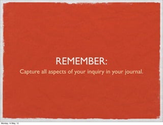 REMEMBER:
                     Capture all aspects of your inquiry in your journal.




Monday, 14 May, 12
 