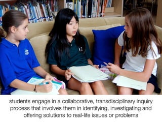 students engage in a collaborative, transdisciplinary inquiry
process that involves them in identifying, investigating and
     offering solutions to real-life issues or problems
 