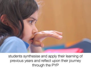 students synthesise and apply their learning of
 previous years and reﬂect upon their journey
              through the PYP
 