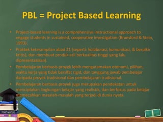 PBL = Project Based Learning
• Project-based learning is a comprehensive instructional approach to
  engage students in sustained, cooperative investigation (Bransford & Stein,
  1993).
• Praktek keterampilan abad 21 (seperti: kolaborasi, komunikasi, & berpikir
  kritis), dan membuat produk asli berkualitas tinggi yang lalu
  dipresentasikan).
• Pembelajaran berbasis proyek lebih mengutamakan otonomi, pilihan,
  waktu kerja yang tidak bersifat rigid, dan tanggung jawab pembelajar
  daripada proyek tradisional dan pembelajaran tradisional.
• Pembelajaran berbasis proyek juga merupakan pendekatan untuk
  menciptakan lingkungan belajar yang realistik, dan berfokus pada belajar
  memecahkan masalah-masalah yang terjadi di dunia nyata.
 