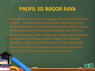 PROFIL SD B0GOR RAYA
• Profil sekolah: nasional plus, anggota PYP – IBO (Primary Years
  Program – International Baccalaureate Organization) yang
  mengimplementasikan pembelajaran berbasis INKUIRI dengan
  mengintegrasikan beberapa mata pelajaran (ciri-ciri CTL).
• Kelas V menerapkan PBL sebagai tugas akhir yang merupakan
  kewajiban dari PYP, yang disebut dengan PYP Exhibition
  (memakan waktu 3 bulan lebih untuk mempersiapkannya).
• Kelas VI mengikuti UN sebagai syarat kelulusan SD (sudah
  lepas dari PYP)  disibukkan untuk persiapan UN.
 