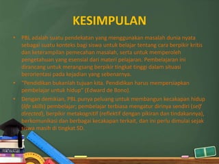 KESIMPULAN
• PBL adalah suatu pendekatan yang menggunakan masalah dunia nyata
  sebagai suatu konteks bagi siswa untuk belajar tentang cara berpikir kritis
  dan keterampilan pemecahan masalah, serta untuk memperoleh
  pengetahuan yang esensial dari materi pelajaran. Pembelajaran ini
  dirancang untuk merangsang berpikir tingkat tinggi dalam situasi
  berorientasi pada kejadian yang sebenarnya.
• “Pendidikan bukanlah tujuan kita. Pendidikan harus mempersiapkan
  pembelajar untuk hidup” (Edward de Bono).
• Dengan demikian, PBL punya peluang untuk membangun kecakapan hidup
  (life skills) pembelajar; pembelajar terbiasa mengatur dirinya sendiri (self
  directed), berpikir metakognitif (reflektif dengan pikiran dan tindakannya),
  berkomunikasi dan berbagai kecakapan terkait, dan ini perlu dimulai sejak
  siswa masih di tingkat SD.
 