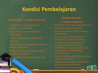 Kondisi Pembelajaran
                                                       Kondisi sekarang
    Kondisi dulu  Teacher centered
                                                       Learner centered
•    Pengetahuan dipindahkan dari           •   Pembelajar membangun pengetahuannya
     pengajar ke pembelajar                 •   Pembelajar terlibat secara aktif
•    Pembelajar menerima informasi          •   Belajar dan penilaian adalah hal yang
     secara pasif                               sangat terkait
                                            •   Budaya belajar adalah kooperatif,
•    Belajar dan penilaian adalah yang
                                                kolaboratif, dan saling mendukung
     terpisah
                                            •   Penekanan pada penguasaan dan
•    Penekanan pada pengetahuan di luar         penggunaan pengetahuan yang
     konteks aplikasinya                        merefleksikan isu baru dan lama, serta
•    Pengajar perannya sebagai pemberi          menyelesaikan masalah konteks
     informasi dan penilai                      kehidupan nyata
                                            •   Pengajar sebagai pendorong dan pemberi
•    Fokus pada satu bidang disiplin ilmu
                                                fasilitas pembelajaran
                                            •   Pengajar dan pembelajar mengevaluasi
                                                pembelajaran bersama-sama
                                            •   Pendekatan pada integrasi antar disiplin
 
