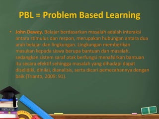 PBL = Problem Based Learning
• John Dewey. Belajar berdasarkan masalah adalah interaksi
  antara stimulus dan respon, merupakan hubungan antara dua
  arah belajar dan lingkungan. Lingkungan memberikan
  masukan kepada siswa berupa bantuan dan masalah,
  sedangkan sistem saraf otak berfungsi menafsirkan bantuan
  itu secara efektif sehingga masalah yang dihadapi dapat
  diselidiki, dinilai, dianalisis, serta dicari pemecahannya dengan
  baik (Trianto, 2009: 91).
 