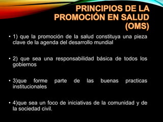• 1) que la promoción de la salud constituya una pieza
clave de la agenda del desarrollo mundial
• 2) que sea una responsabilidad básica de todos los
gobiernos
• 3)que forme parte de las buenas practicas
institucionales
• 4)que sea un foco de iniciativas de la comunidad y de
la sociedad civil.
 