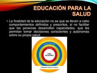 • La finalidad de la educación no es que se lleven a cabo
comportamientos definidos y prescritos, si no facilitar
que las personas desarrollen capacidades, que les
permitan tomar decisiones conscientes y autónomas
sobre su propia salud.
 