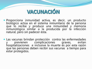  Proporciona inmunidad activa, es decir, un producto
biológico actúa en el sistema inmunitario de la persona
que lo recibe y produce una inmunidad y memoria
inmunológica similar a la producida por la infección
natural, pero sin padecer ésta.
 Las vacunas brindan protección contra las enfermedades
y previenen complicaciones graves, evitan
hospitalizaciones e inclusive la muerte es por esta razón
que las personas deben recibir sus vacunas a tiempo para
estar protegidos.
 