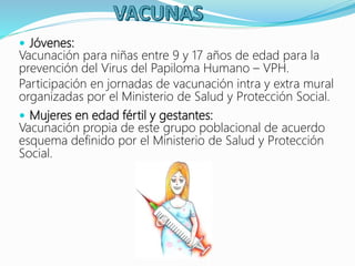  Jóvenes:
Vacunación para niñas entre 9 y 17 años de edad para la
prevención del Virus del Papiloma Humano – VPH.
Participación en jornadas de vacunación intra y extra mural
organizadas por el Ministerio de Salud y Protección Social.
 Mujeres en edad fértil y gestantes:
Vacunación propia de este grupo poblacional de acuerdo
esquema definido por el Ministerio de Salud y Protección
Social.
 