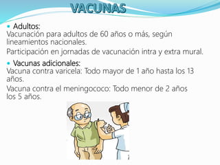  Adultos:
Vacunación para adultos de 60 años o más, según
lineamientos nacionales.
Participación en jornadas de vacunación intra y extra mural.
 Vacunas adicionales:
Vacuna contra varicela: Todo mayor de 1 año hasta los 13
años.
Vacuna contra el meningococo: Todo menor de 2 años
los 5 años.
 