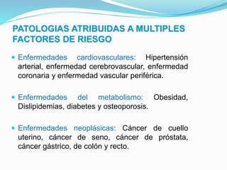 PATOLOGIAS ATRIBUIDAS A MULTIPLES
FACTORES DE RIESGO
 Enfermedades cardiovasculares: Hipertensión
arterial, enfermedad cerebrovascular, enfermedad
coronaria y enfermedad vascular periférica.
 Enfermedades del metabolismo: Obesidad,
Dislipidemias, diabetes y osteoporosis.
 Enfermedades neoplásicas: Cáncer de cuello
uterino, cáncer de seno, cáncer de próstata,
cáncer gástrico, de colón y recto.
 