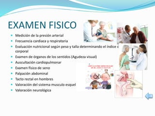 EXAMEN FISICO
 Medición de la presión arterial
 Frecuencia cardiaca y respiratoria
 Evaluación nutricional según peso y talla determinando el índice de masa
corporal
 Examen de órganos de los sentidos (Agudeza visual)
 Auscultación cardiopulmonar
 Examen físico de seno
 Palpación abdominal
 Tacto rectal en hombres
 Valoración del sistema musculo esquelético
 Valoración neurológica
 