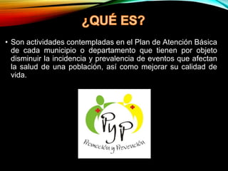 • Son actividades contempladas en el Plan de Atención Básica
de cada municipio o departamento que tienen por objeto
disminuir la incidencia y prevalencia de eventos que afectan
la salud de una población, así como mejorar su calidad de
vida.
 