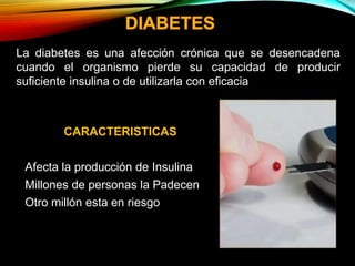 CARACTERISTICAS
• Afecta la producción de Insulina
• Millones de personas la Padecen
• Otro millón esta en riesgo
La diabetes es una afección crónica que se desencadena
cuando el organismo pierde su capacidad de producir
suficiente insulina o de utilizarla con eficacia
 