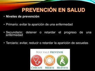 • Niveles de prevención
• Primario: evitar la aparición de una enfermedad
• Secundario: detener o retardar el progreso de una
enfermedad
• Terciario: evitar, reducir o retardar la aparición de secuelas
 