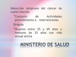 Detección temprana del cáncer de
cuello Uterino
*Conjunto de Actividades
procedimiento e intervenciones
Dirigido
*Mujeres entre 25 y 69 años o
menores de 25 años con vida
sexual activa
 