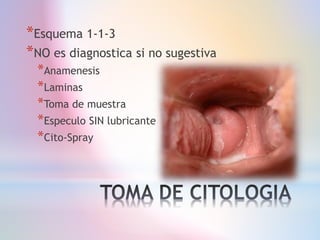 *Esquema 1-1-3
*NO es diagnostica si no sugestiva
*Anamenesis
*Laminas
*Toma de muestra
*Especulo SIN lubricante
*Cito-Spray
 