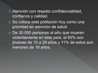  Atención con respeto confidencialidad,
confianza y calidad.
 Se coloca esta población hoy como una
prioridad en atención de salud
 De 30.000 personas al año que mueren
violentamente en este país; el 60% son
jóvenes de 10 a 29 años y 11% de estos son
menores de 18 años.
 