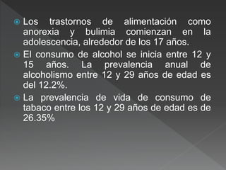  Los trastornos de alimentación como
anorexia y bulimia comienzan en la
adolescencia, alrededor de los 17 años.
 El consumo de alcohol se inicia entre 12 y
15 años. La prevalencia anual de
alcoholismo entre 12 y 29 años de edad es
del 12.2%.
 La prevalencia de vida de consumo de
tabaco entre los 12 y 29 años de edad es de
26.35%
 