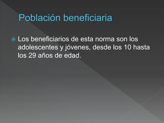  Los beneficiarios de esta norma son los
adolescentes y jóvenes, desde los 10 hasta
los 29 años de edad.
 