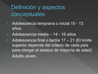 1. Adolescencia temprana o inicial 10 - 13
años.
2. Adolescencia media – 14 - 16 años.
3. Adolescencia final o tardía 17 – 21 (El límite
superior depende del criterio de cada país
para otorgar el estatus de mayoría de edad)
4. Adulto Joven.
 