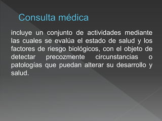incluye un conjunto de actividades mediante
las cuales se evalúa el estado de salud y los
factores de riesgo biológicos, con el objeto de
detectar precozmente circunstancias o
patologías que puedan alterar su desarrollo y
salud.
 