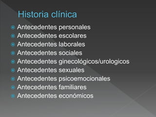  Antecedentes personales
 Antecedentes escolares
 Antecedentes laborales
 Antecedentes sociales
 Antecedentes ginecológicos/urologicos
 Antecedentes sexuales
 Antecedentes psicoemocionales
 Antecedentes familiares
 Antecedentes económicos
 