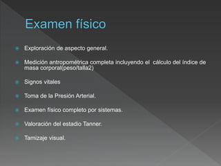  Exploración de aspecto general.
 Medición antropométrica completa incluyendo el cálculo del índice de
masa corporal(peso/talla2)
 Signos vitales
 Toma de la Presión Arterial.
 Examen físico completo por sistemas.
 Valoración del estadio Tanner.
 Tamizaje visual.
 