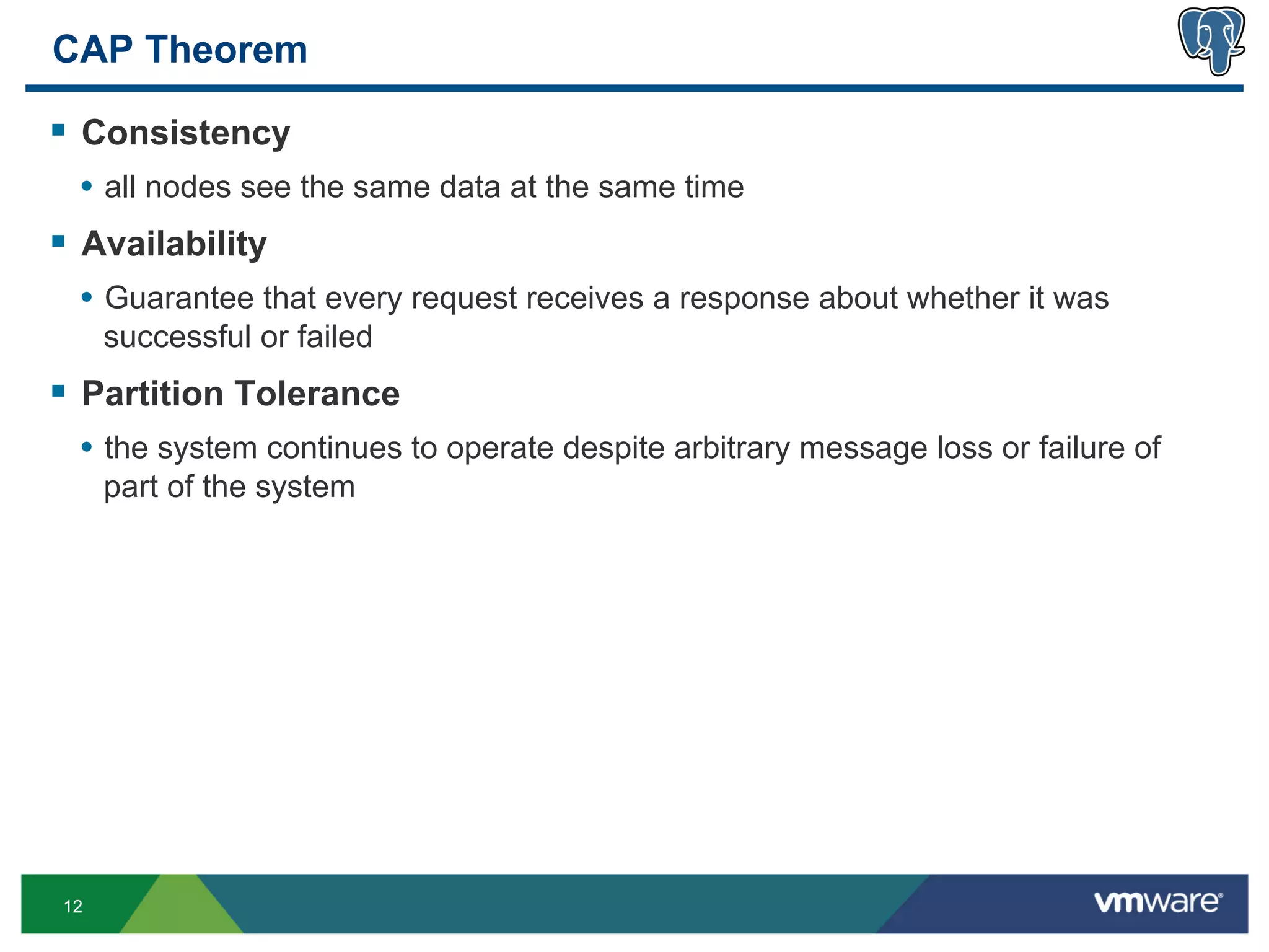 CAP Theorem

§  Consistency
  •  all nodes see the same data at the same time
§  Availability
  •  Guarantee that every request receives a response about whether it was
      successful or failed
§  Partition Tolerance
  •  the system continues to operate despite arbitrary message loss or failure of
      part of the system




 12
 