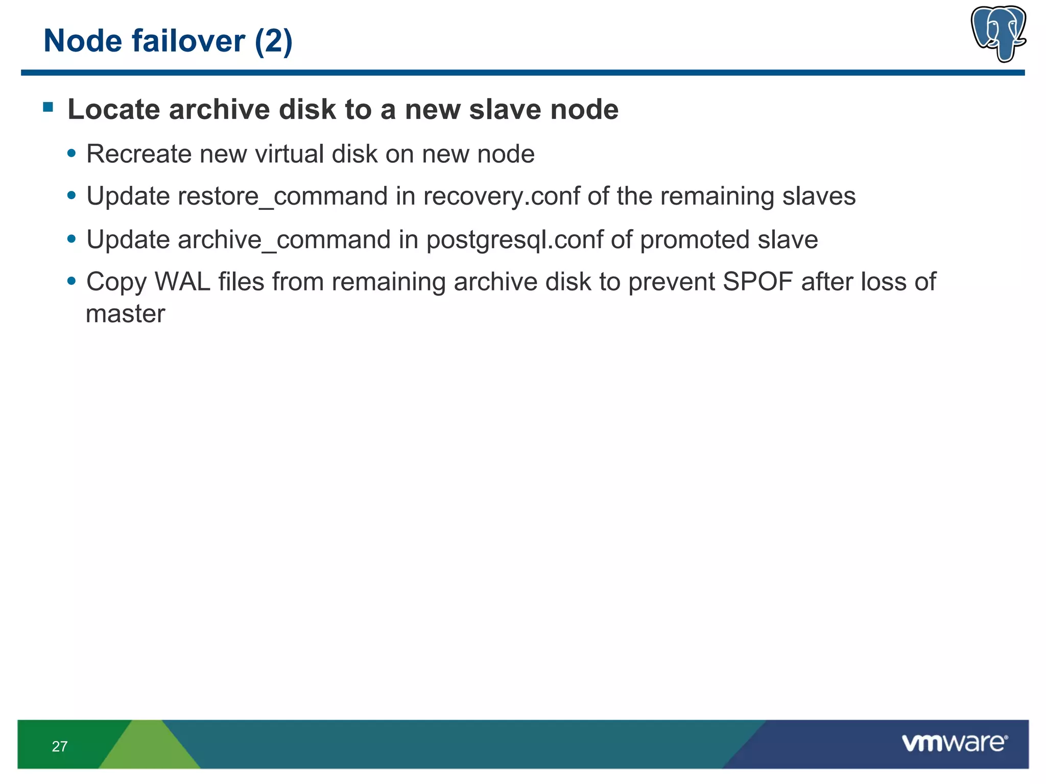 Node failover (2)

§  Locate archive disk to a new slave node
 •  Recreate new virtual disk on new node
 •  Update restore_command in recovery.conf of the remaining slaves
 •  Update archive_command in postgresql.conf of promoted slave
 •  Copy WAL files from remaining archive disk to prevent SPOF after loss of
     master




27
 