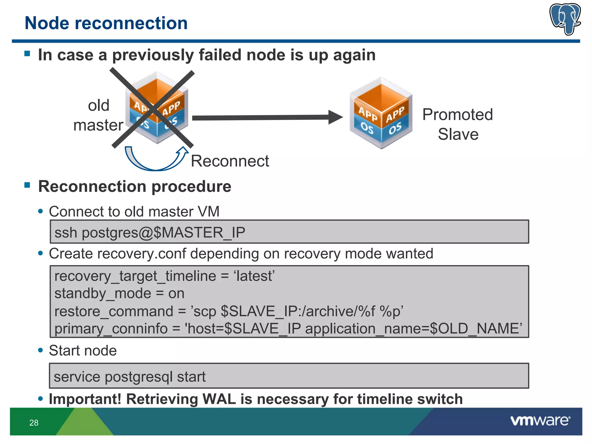 Node reconnection
§  In case a previously failed node is up again

         old
                                                         Promoted
        master
                                                           Slave
                          Reconnect
§  Reconnection procedure
  •  Connect to old master VM
      ssh postgres@$MASTER_IP
  •  Create recovery.conf depending on recovery mode wanted
      recovery_target_timeline = ‘latest’
      standby_mode = on
      restore_command = ’scp $SLAVE_IP:/archive/%f %p’
      primary_conninfo = 'host=$SLAVE_IP application_name=$OLD_NAME’
  •  Start node
     service postgresql start
  •  Important! Retrieving WAL is necessary for timeline switch
28
 
